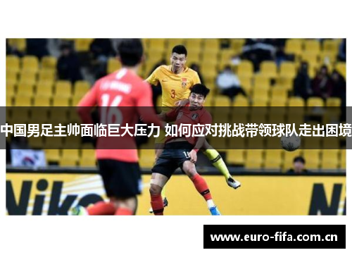 中国男足主帅面临巨大压力 如何应对挑战带领球队走出困境 中国男足主帅面临巨大压力 如何应对挑战带领球队走出困境